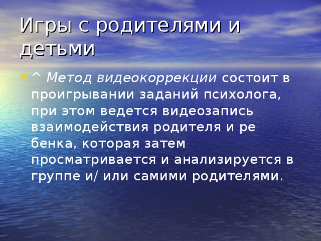 Игры с родителями и детьми ^ Метод видеокоррекции  состоит в проигрывании заданий психо­лога, при этом ведется видеозапись взаимодействия родителя и ре­бенка, которая затем просматривается и анализируется в группе и/ или самими родителями.   