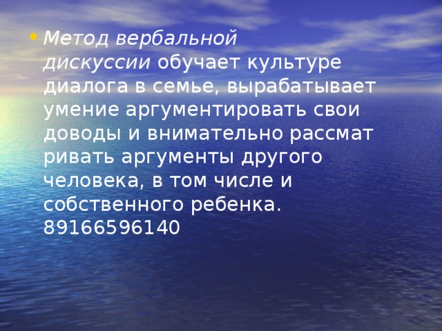 Метод вербальной дискуссии  обучает культуре диалога в семье, выра­батывает умение аргументировать свои доводы и внимательно рассмат­ривать аргументы другого человека, в том числе и собственного ребенка.  89166596140 