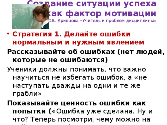 Создание ситуации успеха  как фактор мотивации  С.В. Кривцова «Учитель и проблем дисциплины» Стратегия 1. Делайте ошибки нормальным и нужным явлением Рассказывайте об ошибках (нет людей, которые не ошибаются) Ученики должны понимать, что важно научиться не избегать ошибок, а «не наступать дважды на одни и те же грабли»  Показывайте ценность ошибки как попытки (« Ошибка уже сделана. Ну и что? Теперь посмотри, чему можно на ней научиться»).  