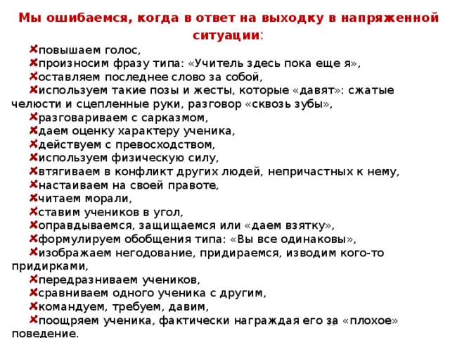 Мы ошибаемся, когда в ответ на выходку в напряженной ситуации : повышаем голос, произносим фразу типа: «Учитель здесь пока еще я», оставляем последнее слово за собой, используем такие позы и жесты, которые «давят»: сжатые челюсти и сцепленные руки, разговор «сквозь зубы», разговариваем с сарказмом, даем оценку характеру ученика, действуем с превосходством, используем физическую силу, втягиваем в конфликт других людей, непричастных к нему, настаиваем на своей правоте, читаем морали, ставим учеников в угол, оправдываемся, защищаемся или «даем взятку», формулируем обобщения типа: «Вы все одинаковы», изображаем негодование, придираемся, изводим кого-то придирками, передразниваем учеников, сравниваем одного ученика с другим, командуем, требуем, давим, поощряем ученика, фактически награждая его за «плохое» поведение.  