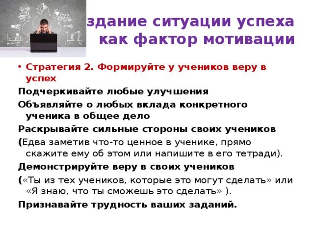 Создание ситуации успеха  как фактор мотивации Стратегия 2. Формируйте у учеников веру в успех Подчеркивайте любые улучшения Объявляйте о любых вклада конкретного ученика в общее дело Раскрывайте сильные стороны своих учеников ( Едва заметив что-то ценное в ученике, прямо скажите ему об этом или напишите в его тетради). Демонстрируйте веру в своих учеников ( «Ты из тех учеников, которые это могут сделать» или «Я знаю, что ты сможешь это сделать» ). Признавайте трудность ваших заданий. 