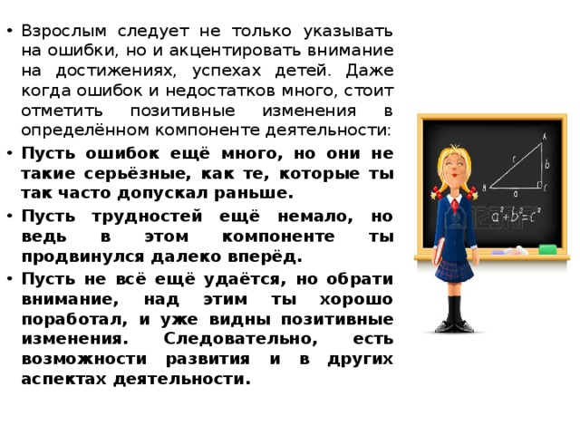 Взрослым следует не только указывать на ошибки, но и акцентировать внимание на достижениях, успехах детей. Даже когда ошибок и недостатков много, стоит отметить позитивные изменения в определённом компоненте деятельности: Пусть ошибок ещё много, но они не такие серьёзные, как те, которые ты так часто допускал раньше. Пусть трудностей ещё немало, но ведь в этом компоненте ты продвинулся далеко вперёд. Пусть не всё ещё удаётся, но обрати внимание, над этим ты хорошо поработал, и уже видны позитивные изменения. Следовательно, есть возможности развития и в других аспектах деятельности. 