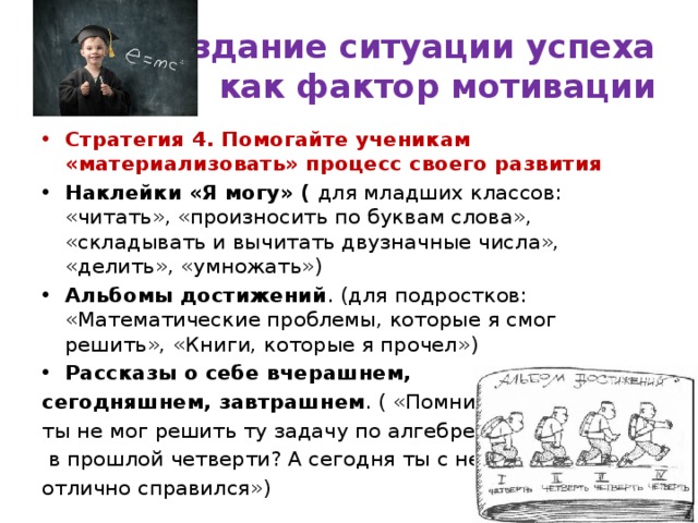 Создание ситуации успеха  как фактор мотивации Стратегия 4. Помогайте ученикам «материализовать» процесс своего развития Наклейки «Я могу» ( для младших классов: «читать», «произносить по буквам слова», «складывать и вычитать двузначные числа», «делить», «умножать») Альбомы достижений . (для подростков: «Математические проблемы, которые я смог решить», «Книги, которые я прочел») Рассказы о себе вчерашнем, сегодняшнем, завтрашнем . ( «Помнишь ты не мог решить ту задачу по алгебре  в прошлой четверти? А сегодня ты с ней отлично справился») 