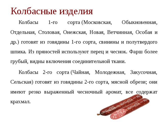 Колбасные изделия   Колбасы 1-го сорта (Московская, Обыкновенная, Отдельная, Столовая, Онежская, Новая, Ветчинная, Особая и др.) готовят из говядины 1-го сорта, свинины и полутвердого шпика. Из прянос­тей используют перец и чеснок. Фарш более грубый, видны вклю­чения соединительной ткани.   Колбасы 2-го сорта (Чайная, Молодежная, Закусочная, Сельская) готовят из говядины 2-го сорта, мясной обрези; они имеют резко выраженный чесночный аромат, все содержат крахмал. 