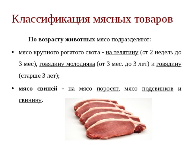Классификация мясных товаров   По возрасту животных  мясо подразделяют: мясо крупного рогатого скота - на телятину (от 2 недель до 3 мес), говядину молодняка (от 3 мес. до 3 лет) и говядину (старше 3 лет); мясо свиней - на мясо поросят , мясо подсвинков и свинину . 