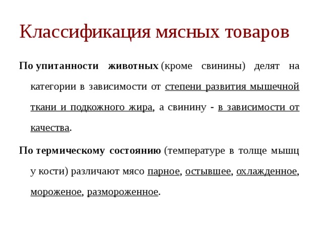 Классификация мясных товаров По упитанности животных  (кроме свинины) делят на категории в зависимости от степени развития мышечной ткани и подкожного жира , а свинину - в зависимости от качества . По термическому состоянию  (температуре в толще мышц у кости) различают мясо парное , остывшее , охлажденное , мороженое , размороженное . 