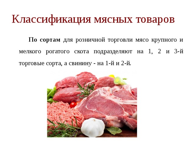 Классификация мясных товаров   По сортам для розничной торговли мясо крупного и мелкого рогатого скота подразделяют на 1, 2 и 3-й торговые сорта, а свинину - на 1-й и 2-й. 