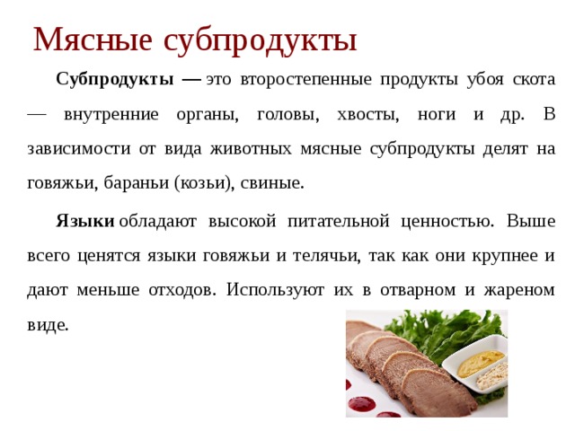 Мясные субпродукты   Субпродукты —  это второстепенные продукты убоя скота — вну­тренние органы, головы, хвосты, ноги и др. В зависимости от вида животных мясные субпродукты делят на говяжьи, бараньи (козьи), свиные.   Языки   обладают высокой питательной ценностью. Выше всего ценятся языки говяжьи и телячьи, так как они крупнее и дают мень­ше отходов. Используют их в от­варном и жареном виде. 