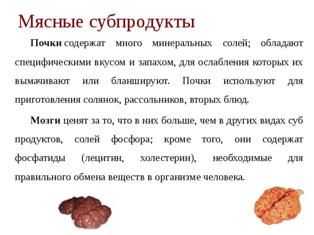 Мясные субпродукты   Почки  содержат много минеральных солей; обладают специфи­ческими вкусом и запахом, для ослабления которых их вымачивают или бланшируют. Почки используют для приготовления солянок, рассольников, вторых блюд.   Мозги  ценят за то, что в них больше, чем в других видах суб­продуктов, солей фосфора; кроме того, они содержат фосфатиды (лецитин, холестерин), необходимые для правильного обмена ве­ществ в организме человека. 