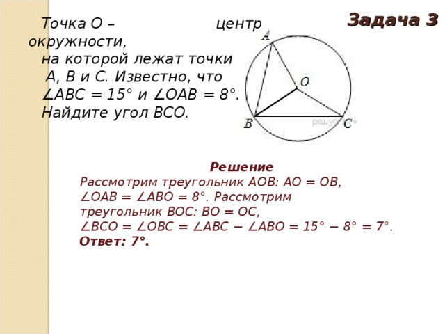 Задача 3 Точка O – центр окружности, на которой лежат точки   A, B и C. Известно, что ∠ ABC = 15° и ∠OAB = 8°. Найдите угол BCO. Решение Рассмотрим треугольник  AOB: AO = OB, ∠ OAB = ∠ABO = 8°. Рассмотрим треугольник  BOC: BO = OC, ∠ BCO = ∠OBC = ∠ABC − ∠ABO = 15° − 8° = 7° . Ответ: 7° .   