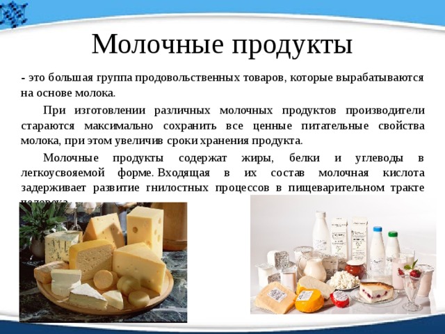 Молочные продукты   - это большая группа продовольственных товаров, которые вырабатываются на основе молока.    При изготовлении различных молочных продуктов производители стараются максимально сохранить все ценные питательные свойства молока, при этом увеличив сроки хранения продукта.    Молочные продукты содержат жиры, белки и углеводы в легкоусвояемой форме. Входящая в их состав молочная кислота задерживает развитие гнилостных процессов в пищеварительном тракте человека.    