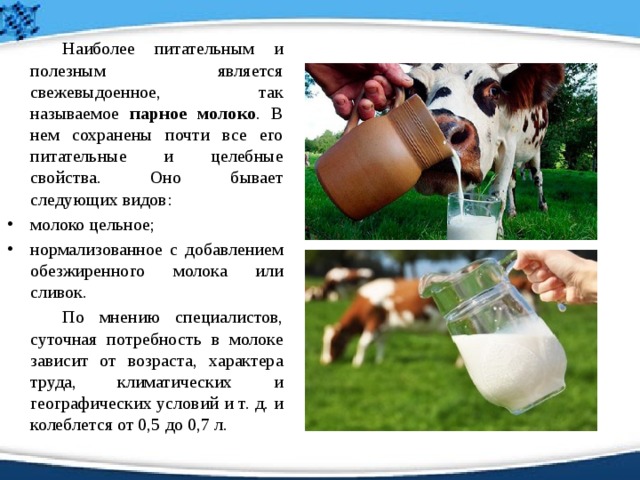   Наиболее питательным и полезным является свежевыдоенное, так называемое парное молоко . В нем сохранены почти все его питательные и целебные свойства. Оно бывает следующих видов: молоко цельное; нормализованное с добавлением обезжиренного молока или сливок.   По мнению специалистов, суточная потребность в молоке зависит от возраста, характера труда, климатических и географических условий и т. д. и колеблется от 0,5 до 0,7 л. 