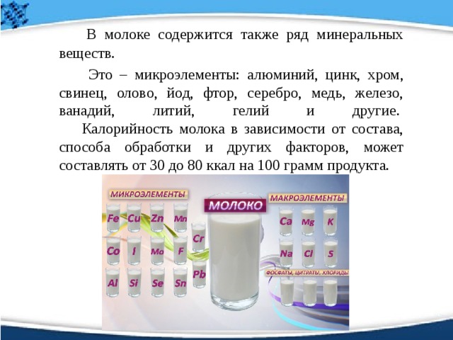     В молоке содержится также ряд минеральных веществ.    Это – микроэлементы: алюминий, цинк, хром, свинец, олово, йод, фтор, серебро, медь, железо, ванадий, литий, гелий и другие.    Калорийность молока в зависимости от состава, способа обработки и других факторов, может составлять от 30 до 80 ккал на 100 грамм продукта. 