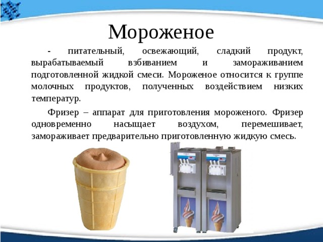 Мороженое   - питательный, освежающий, сладкий продукт, вырабатываемый взбиванием и замораживанием подготовленной жидкой смеси. Мороженое относится к группе молочных продуктов, полученных воздействием низких температур.   Фризер – аппарат для приготовления мороженого. Фризер одновременно насыщает воздухом, перемешивает, замораживает предварительно приготовленную жидкую смесь.  