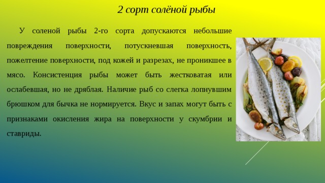 2 сорт солёной рыбы  У соленой рыбы 2-го сорта допускаются небольшие повреждения поверхности, потускневшая поверхность, пожелтение поверхности, под кожей и разрезах, не проникшее в мясо. Консистенция рыбы может быть жестковатая или ослабевшая, но не дряблая. Наличие рыб со слегка лопнувшим брюшком для бычка не нормируется. Вкус и запах могут быть с признаками окисления жира на поверхности у скумбрии и ставриды. 