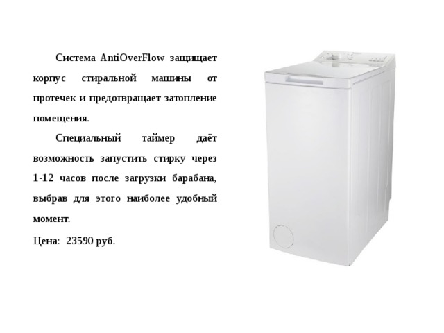  Система AntiOverFlow защищает корпус стиральной машины от протечек и предотвращает затопление помещения.   Специальный таймер даёт возможность запустить стирку через 1-12 часов после загрузки барабана, выбрав для этого наиболее удобный момент.  Цена: 23590 руб. 