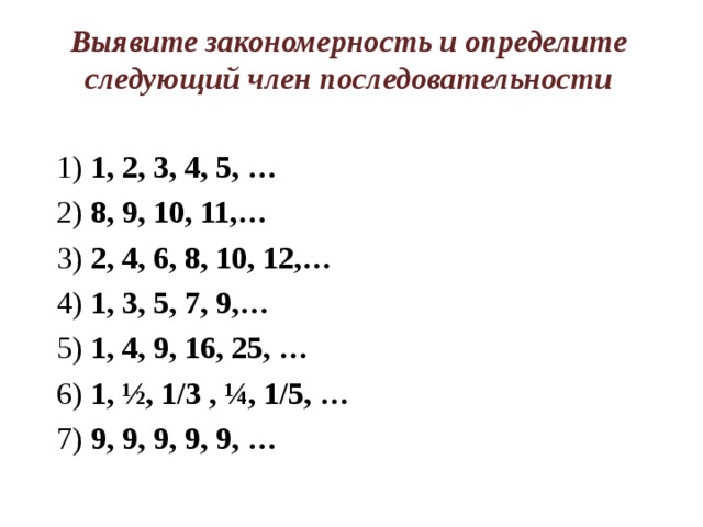 Выявите закономерность и определите следующий член последовательности 1) 1, 2, 3, 4, 5, … 2) 8, 9, 10, 11,… 3) 2, 4, 6, 8, 10, 12,… 4) 1, 3, 5, 7, 9,…  5) 1, 4, 9, 16, 25, … 6) 1, ½, 1/3 , ¼, 1/5, … 7) 9, 9, 9, 9, 9, …  