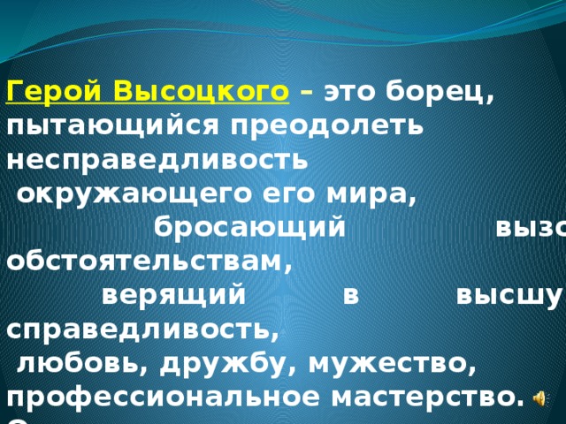 Герой Высоцкого  – это борец, пытающийся преодолеть несправедливость  окружающего его мира,  бросающий вызов обстоятельствам,  верящий в высшую справедливость,  любовь, дружбу, мужество, профессиональное мастерство. Он ненавидит ложь и предательство. 