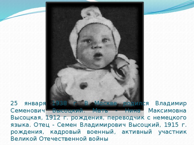 25 января 1938 г. В Москве родился Владимир Семенович Высоцкий. Мать - Нина Максимовна Высоцкая, 1912 г. рождения, переводчик с немецкого языка. Отец - Семен Владимирович Высоцкий, 1915 г. рождения, кадровый военный, активный участник Великой Отечественной войны 