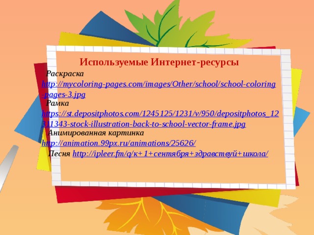 Используемые Интернет-ресурсы  Раскраска http://mycoloring-pages.com/images/Other/school/school-coloring-pages-3.jpg  Рамка https://st.depositphotos.com/1245125/1231/v/950/depositphotos_12311343-stock-illustration-back-to-school-vector-frame.jpg  Анимированная картинка http://animation.99px.ru/animations/25626/  Песня http://ipleer.fm/q/ к+1+сентября+здравствуй+школа/