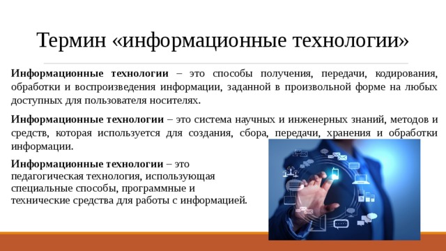 Термин «информационные технологии» Информационные технологии – это способы получения, передачи, кодирования, обработки и воспроизведения информации, заданной в произвольной форме на любых доступных для пользователя носителях. Информационные технологии – это система научных и инженерных знаний, методов и средств, которая используется для создания, сбора, передачи, хранения и обработки информации. Информационные технологии – это  педагогическая технология, использующая  специальные способы, программные и  технические средства для работы с информацией. 