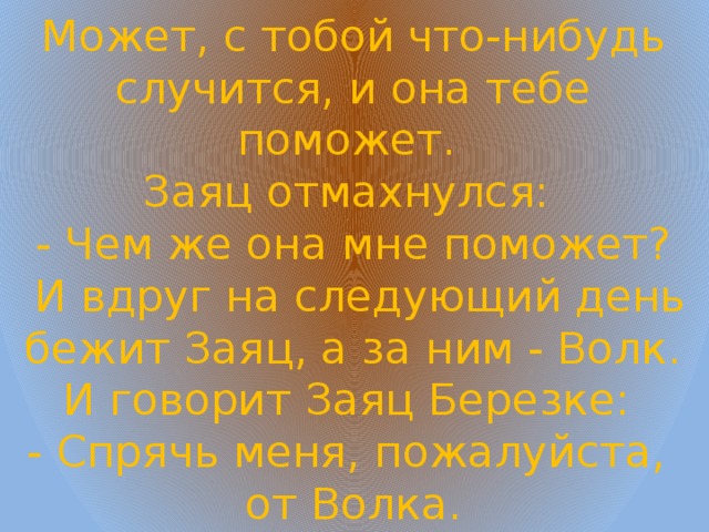 Может, с тобой что-нибудь случится, и она тебе поможет.  Заяц отмахнулся:  - Чем же она мне поможет?  И вдруг на следующий день бежит Заяц, а за ним - Волк. И говорит Заяц Березке:  - Спрячь меня, пожалуйста, от Волка. 