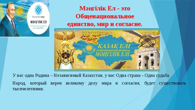 Мәңгілік Ел - это Общенациональное единство, мир и согласие. У нас одна Родина – Независимый Казахстан, у нас Одна страна - Одна судьба. Народ, который верен великому делу мира и согласия, будет существовать тысячелетиями.