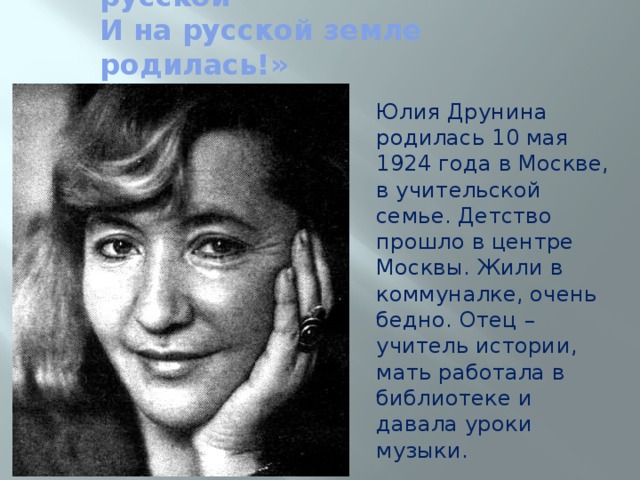 «Хорошо, что с душою русской  И на русской земле родилась!» Юлия Друнина родилась 10 мая 1924 года в Москве, в учительской семье. Детство прошло в центре Москвы. Жили в коммуналке, очень бедно. Отец – учитель истории, мать работала в библиотеке и давала уроки музыки. 