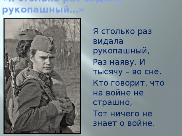 «Я столько раз видала рукопашный…» Я столько раз видала рукопашный, Раз наяву. И тысячу – во сне. Кто говорит, что на войне не страшно, Тот ничего не знает о войне. 