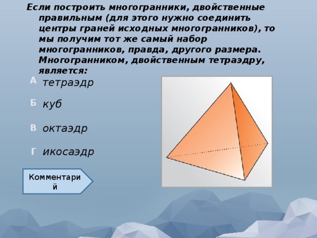 Если построить многогранники, двойственные правильным (для этого нужно соединить центры граней исходных многогранников), то мы получим тот же самый набор многогранников, правда, другого размера. Многогранником, двойственным тетраэдру, является: тетраэдр куб октаэдр икосаэдр Комментарий  
