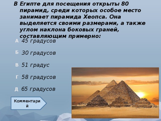 В Египте для посещения открыты 80 пирамид, среди которых особое место занимает пирамида Хеопса. Она выделяется своими размерами, а также углом наклона боковых граней, составляющим примерно: 45 градусов 30 градусов 51 градус 58 градусов 65 градусов Комментарий  