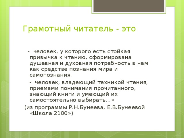 Грамотный читатель - это    - человек, у которого есть стойкая привычка к чтению, сформирована душевная и духовная потребность в нем как средстве познания мира и самопознания.  - человек, владеющий техникой чтения, приемами понимания прочитанного, знающий книги и умеющий их самостоятельно выбирать…» (из программы Р.Н.Бунеева, Е.В.Бунеевой «Школа 2100») 