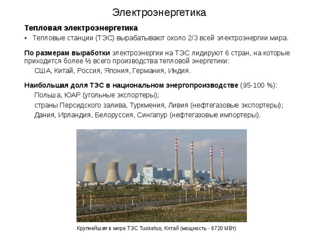 Электроэнергетика   Тепловая электроэнергетика  Тепловые станции (ТЭС) вырабатывают около 2/3 всей электроэнергии мира. По размерам выработки электроэнергии на ТЭС лидируют 6 стран, на которые приходится более ½ всего производства тепловой энергетики:  США, Китай, Россия, Япония, Германия, Индия. Наибольшая доля ТЭС в национальном энергопроизводстве (95-100 %):  Польша, ЮАР (угольные экспортеры);  страны Персидского залива, Туркмения, Ливия (нефтегазовые экспортеры);  Дания, Ирландия, Белоруссия, Сингапур (нефтегазовые импортеры). Крупнейшая в мире ТЭС Tuoketuo, Китай (мощность - 6720 МВт)  