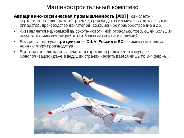 Машиностроительный комплекс Авиационно-космическая промышленность (АКП): самолето- и вертолетостроение, ракетостроение, производство космических летательных аппаратов, производство двигателей, авиационное приборостроение и др. АКП является наукоемкой высокотехнологичной отраслью, требующей больших научно-технических разработок и больших капиталовложений. В мире существуют три центра — США, Россия и ЕС , — имеющие полную номенклатуру производства. Высокая степень капиталоемкости отрасли определяет высокую ее монополизацию (даже в ведущих странах насчитывается лишь по 3-4 фирмы). 