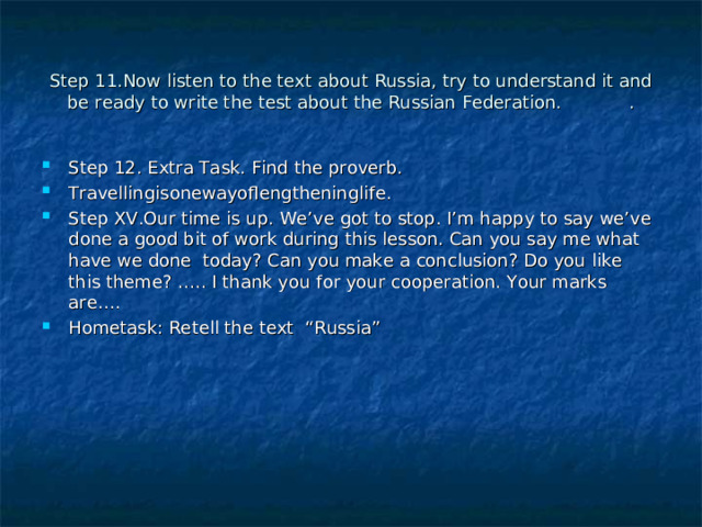Step 11 .Now listen to the text about Russia, try to understand it and be ready to write the test about the Russian Federation.  . Step 12 . Extra Task. Find the proverb. Travellingisonewayoflengtheninglife. Step XV.Our time is up. We’ve got to stop. I’m happy to say we’ve done a good bit of work during this lesson. Can you say me what have we done today? Can you make a conclusion? Do you like this theme? ….. I thank you for your cooperation. Your marks are…. Hometask: Retell the text “Russia” 