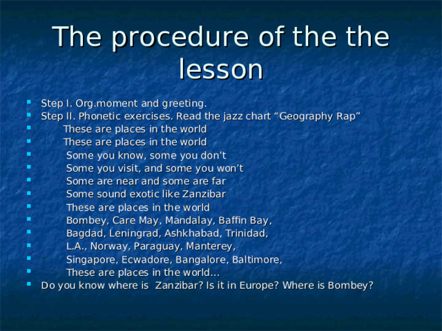 The pro с edure of the the lesson Step I. Org.moment and greeting. Step II. Phonetic exercises. Read the jazz chart “Geography Rap”  These are places in the world  These are places in the world  Some you know, some you don’t  Some you visit, and some you won’t  Some are near and some are far  Some sound exotic like Zanzibar  These are places in the world  Bombey, Care May, Mandalay, Baffin Bay,  Bagdad, Leningrad, Ashkhabad, Trinidad,  L.A., Norway, Paraguay, Manterey,  Singapore, Ecwadore, Bangalore, Baltimore,  These are places in the world… Do you know where is Zanzibar? Is it in Europe? Where is Bombey? 