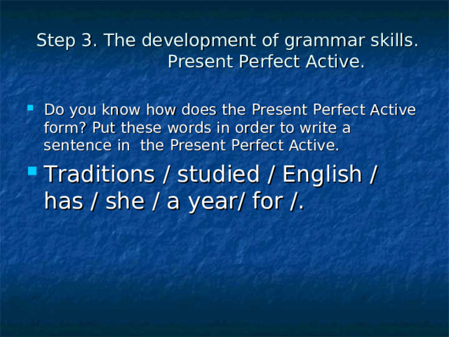 Step 3. The development of grammar skills.  Present Perfect Active. Do you know how does the Present Perfect Active form? Put these words in order to write a sentence in the Present Perfect Active. Traditions / studied / English / has / she / a year/ for /. 