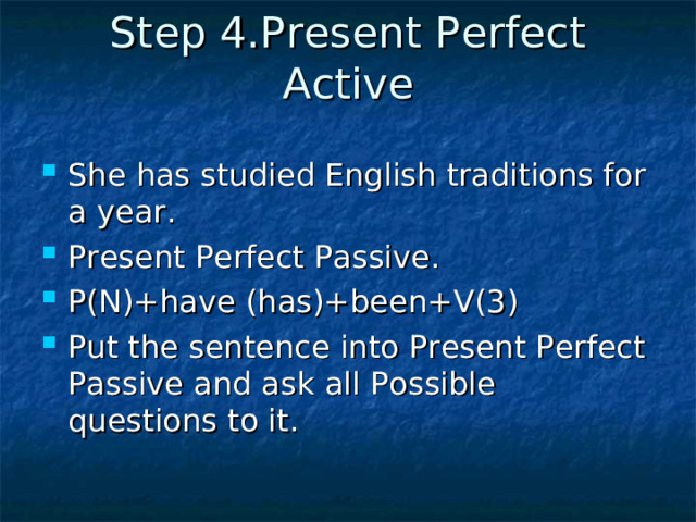 Step 4.Present Perfect Active   She has studied English traditions for a year. Present Perfect Passive. P(N)+have (has)+been+V(3) Put the sentence into Present Perfect Passive and ask all Possible questions to it.  