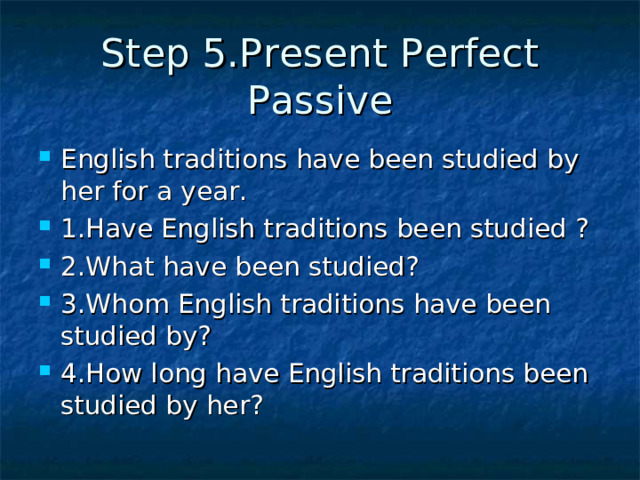 Step 5.Present Perfect Passive English traditions have been studied by her for a year. 1.Have English traditions been studied ? 2.What have been studied? 3.Whom English traditions have been studied by? 4.How long have English traditions been studied by her? 