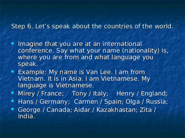Step 6. Let’s speak about the countries of the world. Imagine that you are at an international conference. Say what your name (nationality) is, where you are from and what language you speak. Example: My name is Van Lee. I am from Vietnam. It is in Asia. I am Vietnamese. My language is Vietnamese. Mirey / France; Tony / Italy; Henry / England; Hans / Germany; Carmen / Spain; Olga / Russia; George / Canada; Aidar / Kazakhastan; Zita / India. 