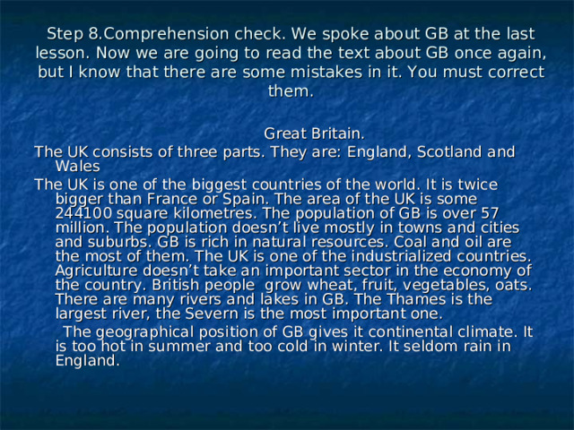 Step 8.Comprehension check. We spoke about GB at the last lesson.  Now we are going to read the text about GB once again, but I know that there are some mistakes in it. You must correct them.  Great Britain. The UK consists of three parts. They are: England, Scotland and Wales The UK is one of the biggest countries of the world. It is twice bigger than France or Spain. The area of the UK is some 244100 square kilometres. The population of GB is over 57 million. The population doesn’t live mostly in towns and cities and suburbs. GB is rich in natural resources. Coal and oil are the most of them. The UK is one of the industrialized countries. Agriculture doesn’t take an important sector in the economy of the country. British people grow wheat, fruit, vegetables, oats. There are many rivers and lakes in GB. The Thames is the largest river, the Severn is the most important one.  The geographical position of GB gives it continental climate. It is too hot in summer and too cold in winter. It seldom rain in England. 