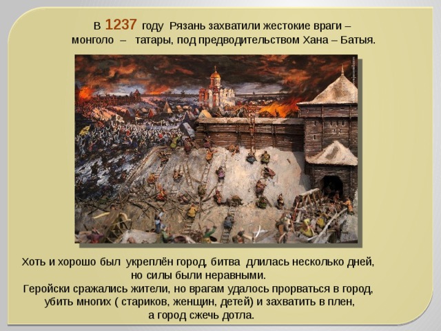 В 1237 году  Рязань захватили жестокие враги – монголо –   татары, под предводительством Хана – Батыя. Хоть и хорошо был  укреплён город, битва  длилась несколько дней, но силы были неравными. Геройски сражались жители, но врагам удалось прорваться в город, убить многих ( стариков, женщин, детей) и захватить в плен,  а город сжечь дотла. 