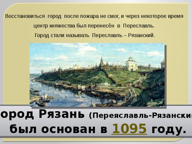 Восстановиться  город  после пожара не смог, и через некоторое время центр княжества был перенесён  в  Переславль. Город стали называть  Переславль – Рязанский. Город Рязань (Переяславль-Рязанский)  был основан в 1095 году. 