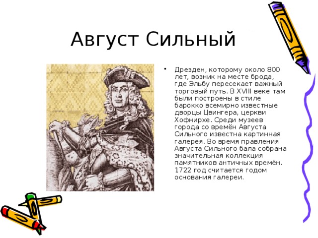 Дрезден, которому около 800 лет, возник на месте брода, где Эльбу пересекает важный торговый путь. В XVI І I веке там были построены в стиле барокко всемирно известные дворцы Цвингера, церкви Хофнирхе. Среди музеев города со времён Августа Сильного известна картинная галерея. Во время правления Августа Сильного бала собрана значительная коллекция памятников античных времён. 1722 год считается годом основания галереи.  