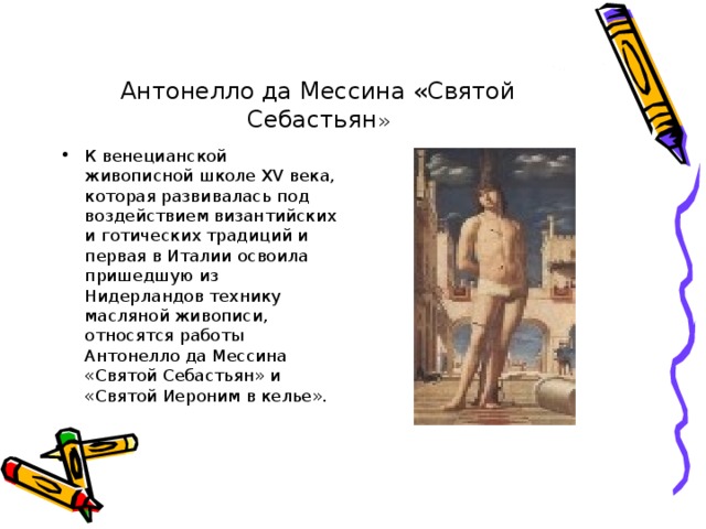 Антонелло да Мессина «Святой Себастьян » К венецианской живописной школе XV века, которая развивалась под воздействием византийских и готических традиций и первая в Италии освоила пришедшую из Нидерландов технику масляной живописи, относятся работы Антонелло да Мессина «Святой Себастьян» и «Святой Иероним в келье». 