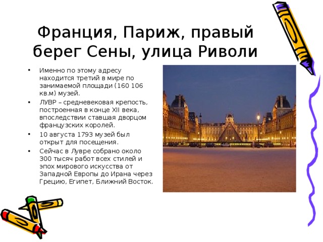Франция, Париж, правый берег Сены, улица Риволи Именно по этому адресу находится третий в мире по занимаемой площади (160 106 кв.м) музей. ЛУВР – средневековая крепость, построенная в конце XI І века, впоследствии ставшая дворцом французских королей. 10 августа 1793 музей был открыт для посещения. Сейчас в Лувре собрано около 300 тысяч работ всех стилей и эпох мирового искусства от Западной Европы до Ирана через Грецию, Египет, Ближний Восток. 