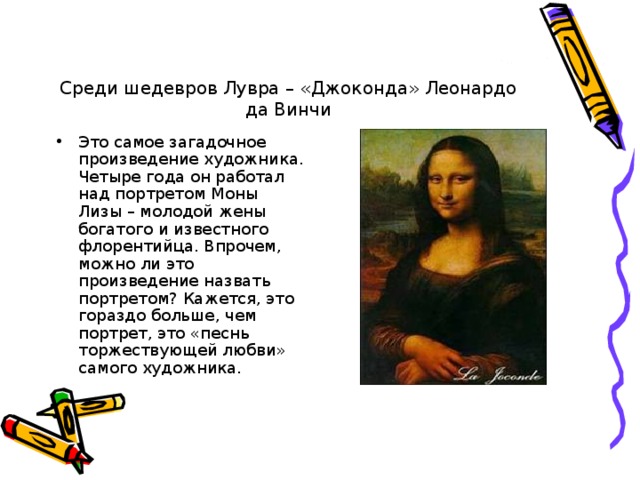 Среди шедевров Лувра – «Джоконда» Леонардо да Винчи Это самое загадочное произведение художника. Четыре года он работал над портретом Моны Лизы – молодой жены богатого и известного флорентийца. Впрочем, можно ли это произведение назвать портретом? Кажется, это гораздо больше, чем портрет, это «песнь торжествующей любви» самого художника. 