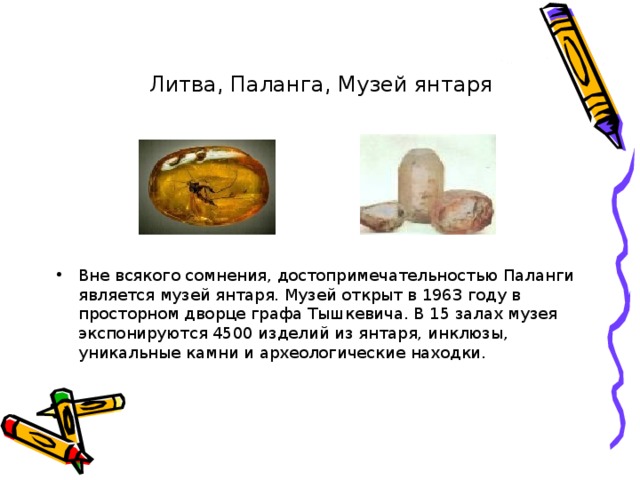 Литва, Паланга, Музей янтаря Вне всякого сомнения, достопримечательностью Паланги является музей янтаря. Музей открыт в 1963 году в просторном дворце графа Тышкевича. В 15 залах музея экспонируются 4500 изделий из янтаря, инклюзы, уникальные камни и археологические находки. 