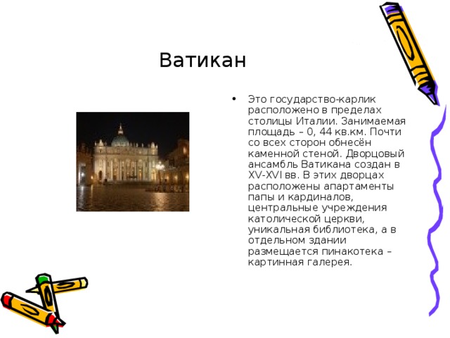 Ватикан Это государство-карлик расположено в пределах столицы Италии. Занимаемая площадь – 0, 44 кв.км. Почти со всех сторон обнесён каменной стеной. Дворцовый ансамбль Ватикана создан в XV - XV І вв. В этих дворцах расположены апартаменты папы и кардиналов, центральные учреждения католической церкви, уникальная библиотека, а в отдельном здании размещается пинакотека – картинная галерея. 