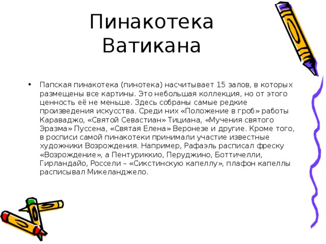 Папская пинакотека (пинотека) насчитывает 15 залов, в которых размещены все картины. Это небольшая коллекция, но от этого ценность её не меньше. Здесь собраны самые редкие произведения искусства. Среди них «Положение в гроб» работы Караваджо, «Святой Севастиан» Тициана, «Мучения святого Эразма» Пуссена, «Святая Елена» Веронезе и другие. Кроме того, в росписи самой пинакотеки принимали участие известные художники Возрождения. Например, Рафаэль расписал фреску «Возрождение», а Пентуриккио, Перуджино, Боттичелли, Гирландайо, Россели – «Сикстинскую капеллу», плафон капеллы расписывал Микеланджело. 